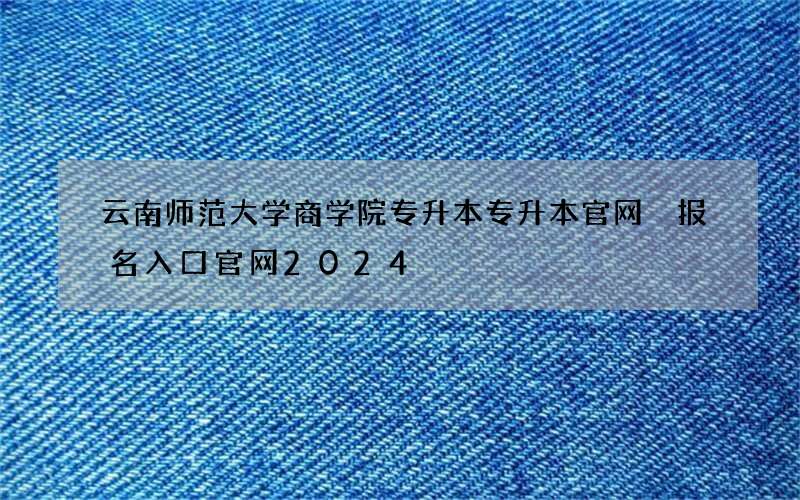 云南师范大学商学院专升本专升本官网 报名入口官网2024